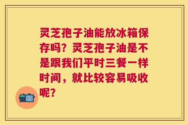 灵芝孢子油能放冰箱保存吗?灵芝孢子油是不是跟我们平时三餐一样时间,就比较容易吸收呢? 灵芝孢子油能放冰箱保存吗?灵芝孢子油是不是跟我们平时三餐一样时间,就比较容易吸收呢?