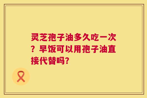 灵芝孢子油多久吃一次?早饭可以用孢子油直接代替吗? 灵芝孢子油多久吃一次?早饭可以用孢子油直接代替吗?