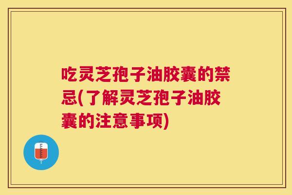 吃灵芝孢子油胶囊的禁忌(了解灵芝孢子油胶囊的注意事项) 吃灵芝孢子油胶囊的禁忌(了解灵芝孢子油胶囊的注意事项)