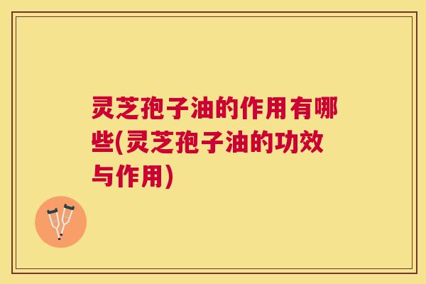 灵芝孢子油的作用有哪些(灵芝孢子油的功效与作用) 灵芝孢子油的作用有哪些(灵芝孢子油的功效与作用)