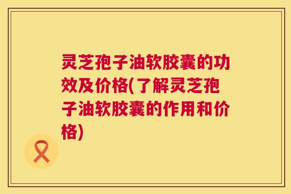 灵芝孢子油软胶囊的功效及价格(了解灵芝孢子油软胶囊的作用和价格) 灵芝孢子油软胶囊的功效及价格(了解灵芝孢子油软胶囊的作用和价格)