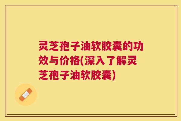 灵芝孢子油软胶囊的功效与价格(深入了解灵芝孢子油软胶囊) 灵芝孢子油软胶囊的功效与价格(深入了解灵芝孢子油软胶囊)