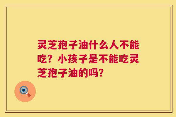 灵芝孢子油什么人不能吃?小孩子是不能吃灵芝孢子油的吗? 灵芝孢子油什么人不能吃?小孩子是不能吃灵芝孢子油的吗?