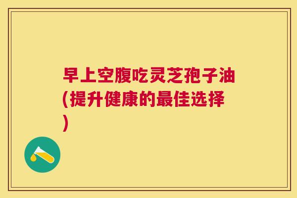 早上空腹吃灵芝孢子油(提升健康的佳选择) 早上空腹吃灵芝孢子油(提升健康的佳选择)