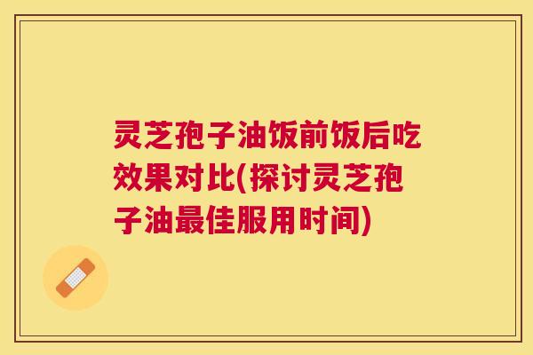 灵芝孢子油饭前饭后吃效果对比(探讨灵芝孢子油佳服用时间) 灵芝孢子油饭前饭后吃效果对比(探讨灵芝孢子油佳服用时间)