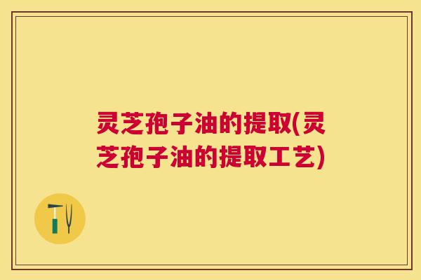 灵芝孢子油的提取(灵芝孢子油的提取工艺) 灵芝孢子油的提取(灵芝孢子油的提取工艺)