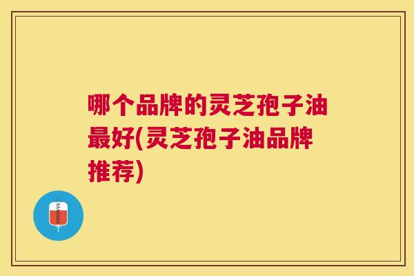 哪个品牌的灵芝孢子油好(灵芝孢子油品牌推荐)