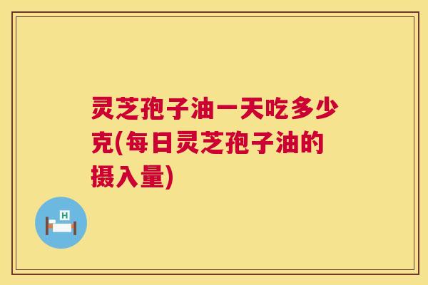 灵芝孢子油一天吃多少克(每日灵芝孢子油的摄入量) 灵芝孢子油一天吃多少克(每日灵芝孢子油的摄入量)