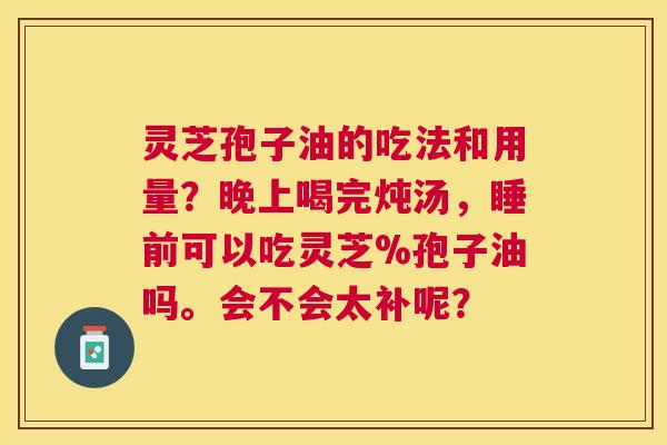 灵芝孢子油的吃法和用量？晚上喝完炖汤，睡前可以吃灵芝%孢子油吗。会不会太补呢？