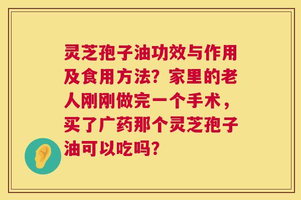 灵芝孢子油功效与作用及食用方法?家里的老人刚刚做完一个手术,买了广药那个灵芝孢子油可以吃吗? 灵芝孢子油功效与作用及食用方法?家里的老人刚刚做完一个手术,买了广药那个灵芝孢子油可以吃吗?