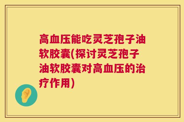 高能吃灵芝孢子油软胶囊(探讨灵芝孢子油软胶囊对高的作用) 高能吃灵芝孢子油软胶囊(探讨灵芝孢子油软胶囊对高的作用)