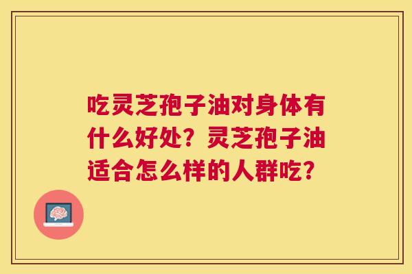 吃灵芝孢子油对身体有什么好处?灵芝孢子油适合怎么样的人群吃? 吃灵芝孢子油对身体有什么好处?灵芝孢子油适合怎么样的人群吃?