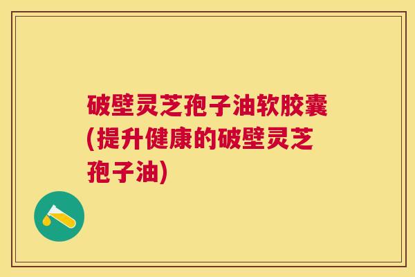破壁灵芝孢子油软胶囊(提升健康的破壁灵芝孢子油) 破壁灵芝孢子油软胶囊(提升健康的破壁灵芝孢子油)