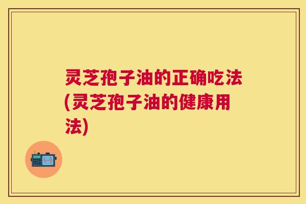 灵芝孢子油的正确吃法(灵芝孢子油的健康用法)