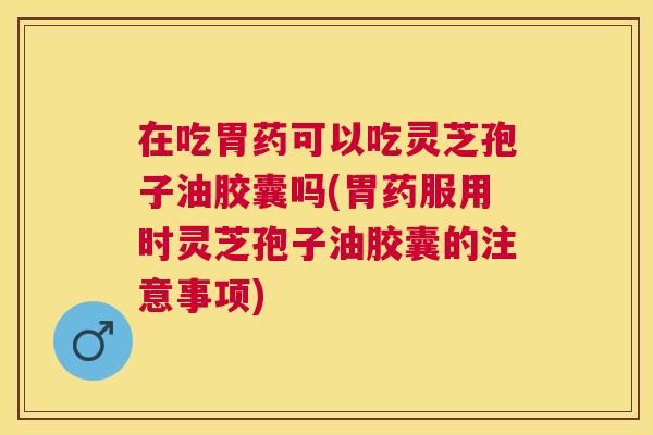 在吃胃药可以吃灵芝孢子油胶囊吗(胃药服用时灵芝孢子油胶囊的注意事项) 在吃胃药可以吃灵芝孢子油胶囊吗(胃药服用时灵芝孢子油胶囊的注意事项)
