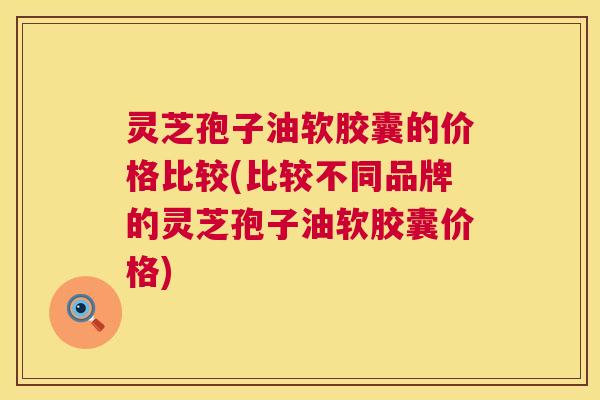 灵芝孢子油软胶囊的价格比较(比较不同品牌的灵芝孢子油软胶囊价格) 灵芝孢子油软胶囊的价格比较(比较不同品牌的灵芝孢子油软胶囊价格)