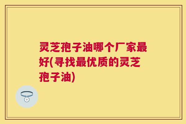 灵芝孢子油哪个厂家好(寻找优质的灵芝孢子油) 灵芝孢子油哪个厂家好(寻找优质的灵芝孢子油)
