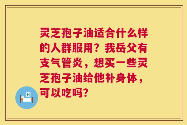 灵芝孢子油适合什么样的人群服用?我岳父有,想买一些灵芝孢子油给他补身体,可以吃吗? 灵芝孢子油适合什么样的人群服用?我岳父有,想买一些灵芝孢子油给他补身体,可以吃吗?