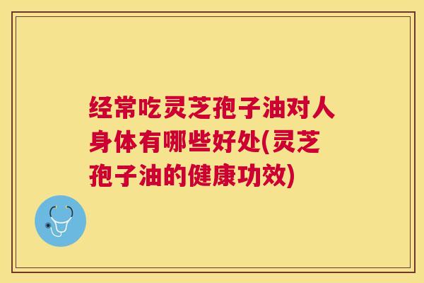 经常吃灵芝孢子油对人身体有哪些好处(灵芝孢子油的健康功效) 经常吃灵芝孢子油对人身体有哪些好处(灵芝孢子油的健康功效)