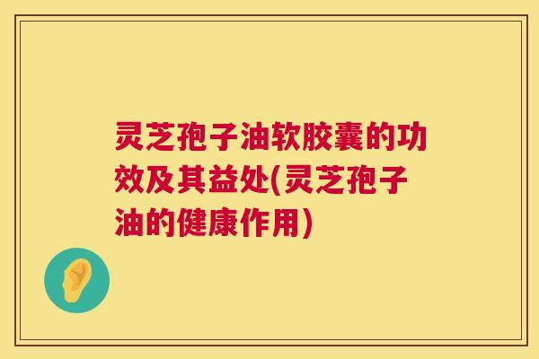 灵芝孢子油软胶囊的功效及其益处(灵芝孢子油的健康作用) 灵芝孢子油软胶囊的功效及其益处(灵芝孢子油的健康作用)