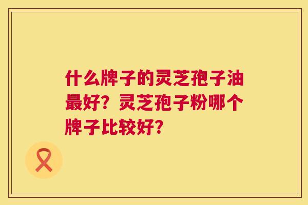 什么牌子的灵芝孢子油好?灵芝孢子粉哪个牌子比较好? 什么牌子的灵芝孢子油好?灵芝孢子粉哪个牌子比较好?