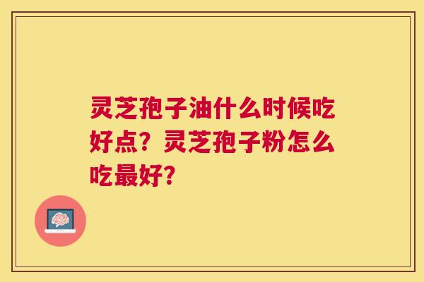 灵芝孢子油什么时候吃好点?灵芝孢子粉怎么吃好? 灵芝孢子油什么时候吃好点?灵芝孢子粉怎么吃好?