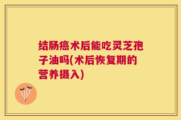 结肠术后能吃灵芝孢子油吗(术后恢复期的营养摄入) 结肠术后能吃灵芝孢子油吗(术后恢复期的营养摄入)