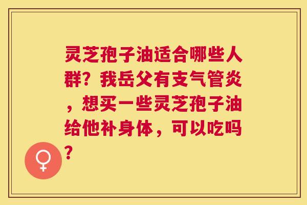 灵芝孢子油适合哪些人群?我岳父有,想买一些灵芝孢子油给他补身体,可以吃吗? 灵芝孢子油适合哪些人群?我岳父有,想买一些灵芝孢子油给他补身体,可以吃吗?