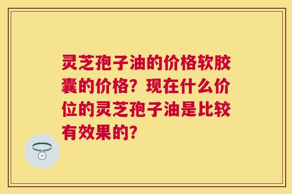 灵芝孢子油的价格软胶囊的价格?现在什么价位的灵芝孢子油是比较有效果的? 灵芝孢子油的价格软胶囊的价格?现在什么价位的灵芝孢子油是比较有效果的?