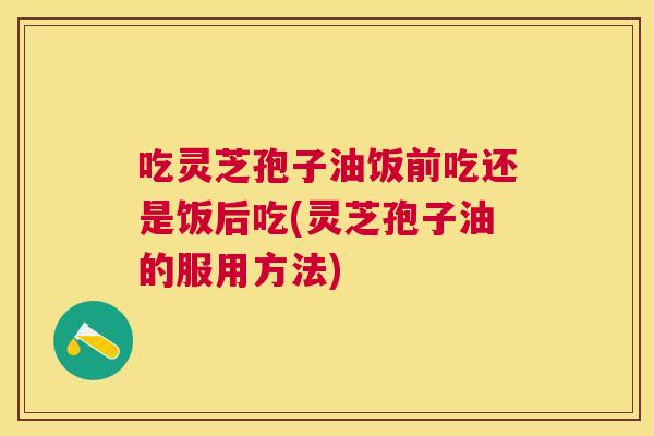 吃灵芝孢子油饭前吃还是饭后吃(灵芝孢子油的服用方法) 吃灵芝孢子油饭前吃还是饭后吃(灵芝孢子油的服用方法)
