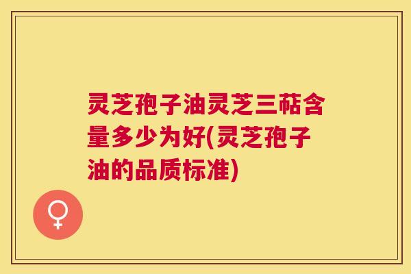 灵芝孢子油灵芝三萜含量多少为好(灵芝孢子油的品质标准) 灵芝孢子油灵芝三萜含量多少为好(灵芝孢子油的品质标准)