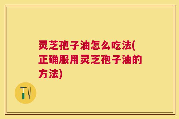 灵芝孢子油怎么吃法(正确服用灵芝孢子油的方法) 灵芝孢子油怎么吃法(正确服用灵芝孢子油的方法)