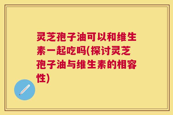 灵芝孢子油可以和维生素一起吃吗(探讨灵芝孢子油与维生素的相容性) 灵芝孢子油可以和维生素一起吃吗(探讨灵芝孢子油与维生素的相容性)