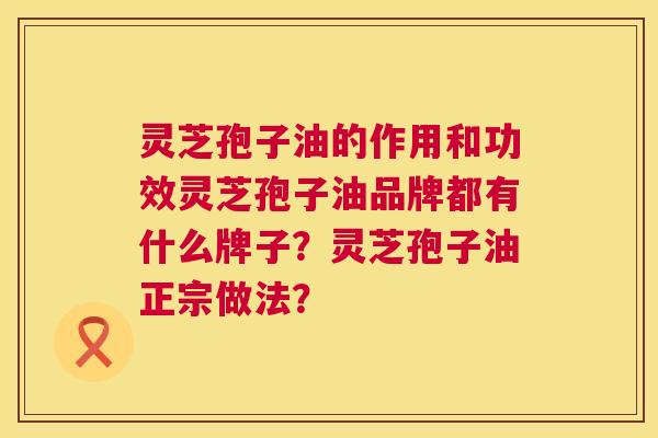 灵芝孢子油的作用和功效灵芝孢子油品牌都有什么牌子?灵芝孢子油正宗做法? 灵芝孢子油的作用和功效灵芝孢子油品牌都有什么牌子?灵芝孢子油正宗做法?