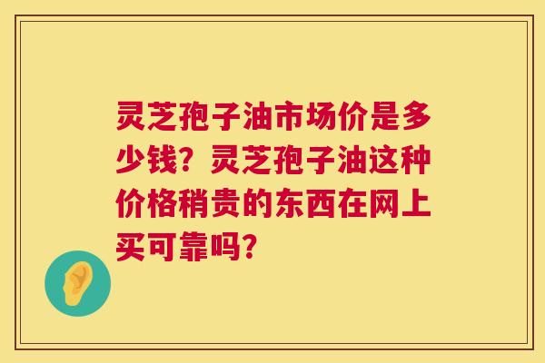 灵芝孢子油市场价是多少钱？灵芝孢子油这种价格稍贵的东西在网上买可靠吗？