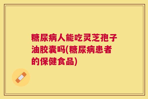 人能吃灵芝孢子油胶囊吗(患者的保健食品) 人能吃灵芝孢子油胶囊吗(患者的保健食品)