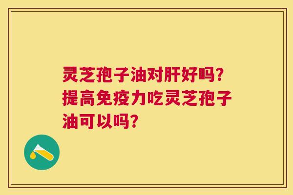灵芝孢子油对好吗?提高免疫力吃灵芝孢子油可以吗? 灵芝孢子油对好吗?提高免疫力吃灵芝孢子油可以吗?