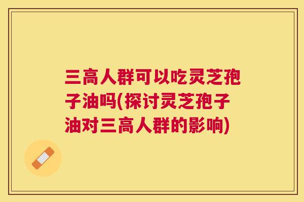 人群可以吃灵芝孢子油吗(探讨灵芝孢子油对人群的影响) 人群可以吃灵芝孢子油吗(探讨灵芝孢子油对人群的影响)