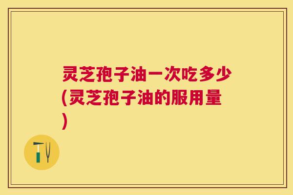 灵芝孢子油一次吃多少(灵芝孢子油的服用量) 灵芝孢子油一次吃多少(灵芝孢子油的服用量)