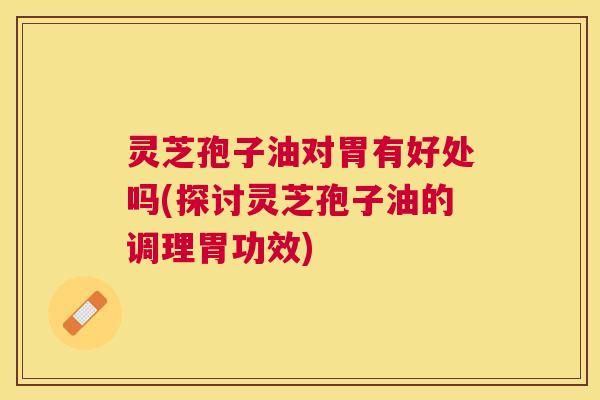 灵芝孢子油对胃有好处吗(探讨灵芝孢子油的调理胃功效) 灵芝孢子油对胃有好处吗(探讨灵芝孢子油的调理胃功效)