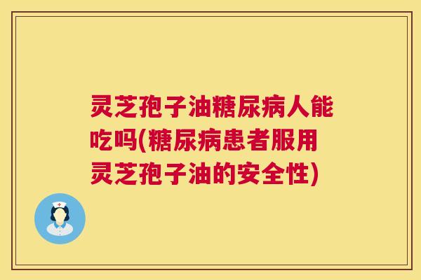 灵芝孢子油人能吃吗(患者服用灵芝孢子油的安全性) 灵芝孢子油人能吃吗(患者服用灵芝孢子油的安全性)