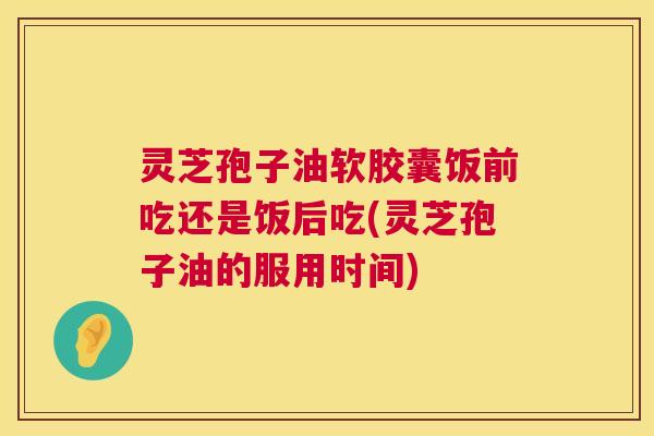 灵芝孢子油软胶囊饭前吃还是饭后吃(灵芝孢子油的服用时间) 灵芝孢子油软胶囊饭前吃还是饭后吃(灵芝孢子油的服用时间)