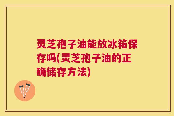 灵芝孢子油能放冰箱保存吗(灵芝孢子油的正确储存方法)