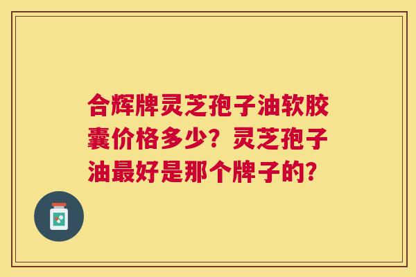 合辉牌灵芝孢子油软胶囊价格多少?灵芝孢子油好是那个牌子的? 合辉牌灵芝孢子油软胶囊价格多少?灵芝孢子油好是那个牌子的?