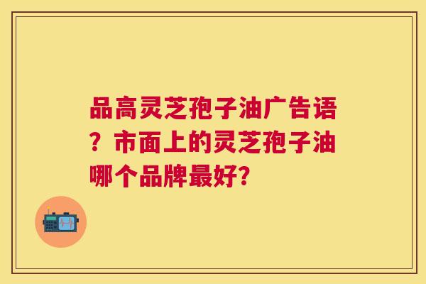 品高灵芝孢子油广告语?市面上的灵芝孢子油哪个品牌好? 品高灵芝孢子油广告语?市面上的灵芝孢子油哪个品牌好?