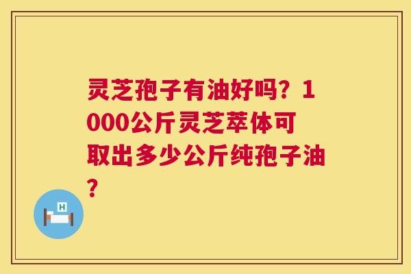 灵芝孢子有油好吗?1000公斤灵芝萃体可取出多少公斤纯孢子油? 灵芝孢子有油好吗?1000公斤灵芝萃体可取出多少公斤纯孢子油?