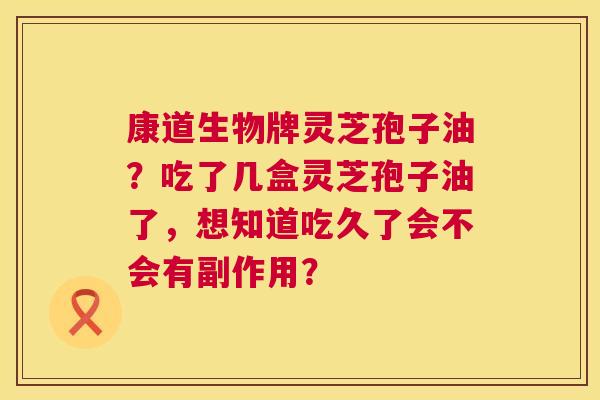 康道生物牌灵芝孢子油?吃了几盒灵芝孢子油了,想知道吃久了会不会有副作用? 康道生物牌灵芝孢子油?吃了几盒灵芝孢子油了,想知道吃久了会不会有副作用?