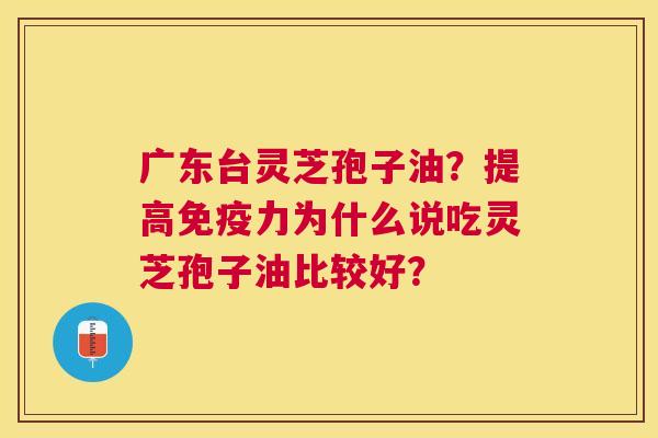 广东台灵芝孢子油?提高免疫力为什么说吃灵芝孢子油比较好? 广东台灵芝孢子油?提高免疫力为什么说吃灵芝孢子油比较好?