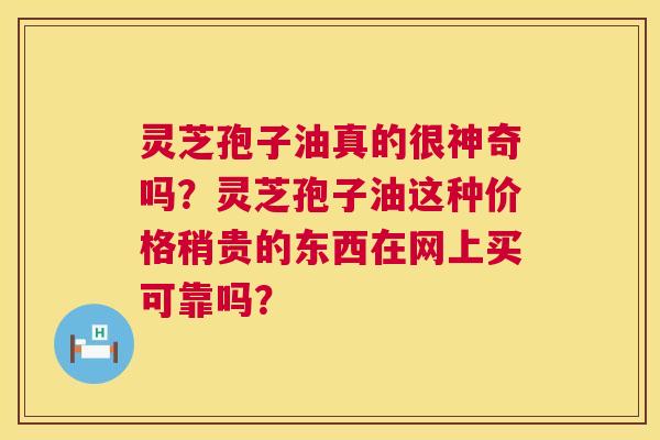 灵芝孢子油真的很神奇吗?灵芝孢子油这种价格稍贵的东西在网上买可靠吗? 灵芝孢子油真的很神奇吗?灵芝孢子油这种价格稍贵的东西在网上买可靠吗?