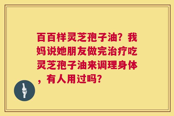 百百样灵芝孢子油？我妈说她朋友做完吃灵芝孢子油来调理身体，有人用过吗？